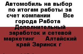 Автомобиль на выбор -по итогам работы за счет компании!!! - Все города Работа » Дополнительный заработок и сетевой маркетинг   . Алтайский край,Заринск г.